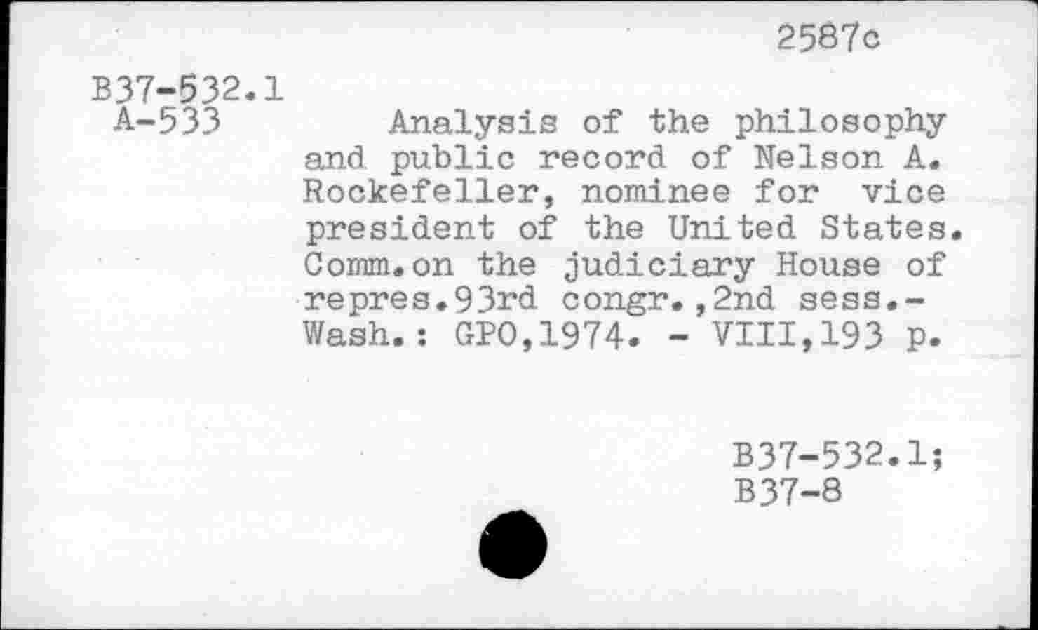 ﻿2587c
B37-532.1
A-533	Analysis of the philosophy
and public record of Nelson A. Rockefeller, nominee for vice president of the United States. Comm.on the judiciary House of repres.93rd congr.,2nd sess.-Wash.: GPO,1974. - VIII,193 p.
B37-532.1; B37-8